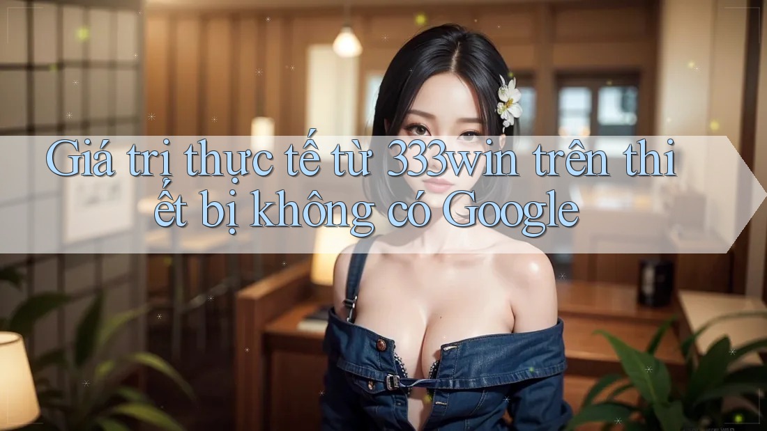 Giá trị thực tế từ 333win trên thiết bị không có Google Giá trị thực tế từ 333win trên thiết bị không có Google