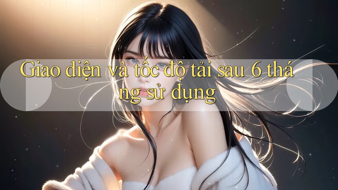 Giao diện và tốc độ tải sau 6 tháng sử dụng Giao diện và tốc độ tải sau 6 tháng sử dụng