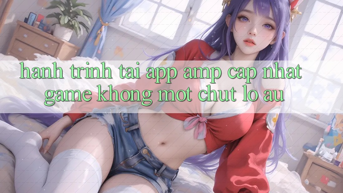 Hành Trình “Tải App & Cập Nhật Game” Không Một Chút Lo Âu Hành Trình “Tải App & Cập Nhật Game” Không Một Chút Lo Âu