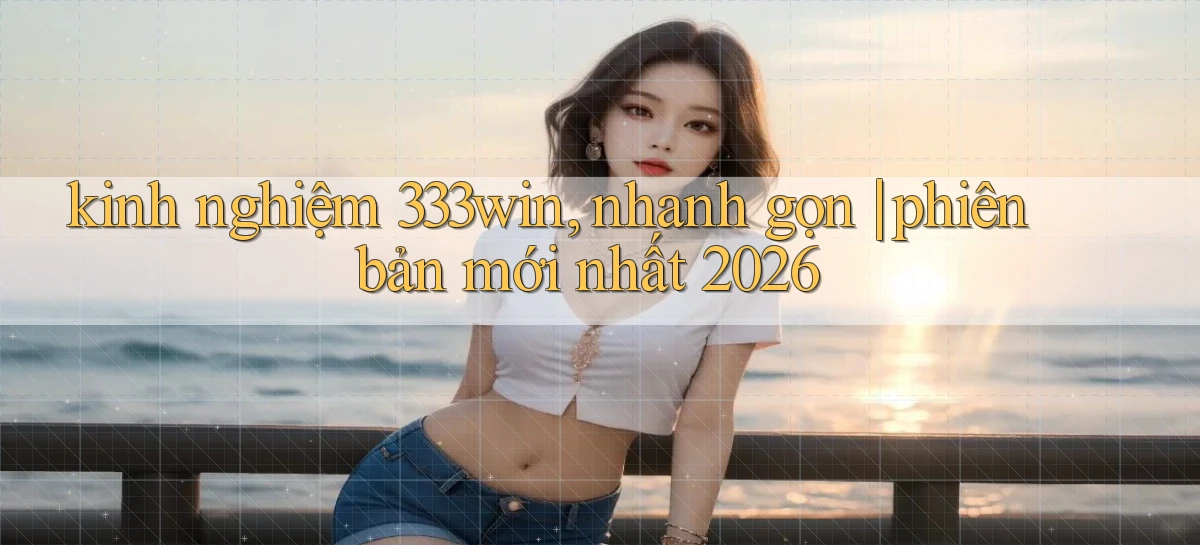 kinh nghiệm 333win, nhanh gọn phiên bản mới nhất 2026