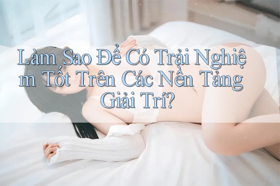 Làm Sao Để Có Trải Nghiệm Tốt Trên Các Nền Tảng Giải Trí?