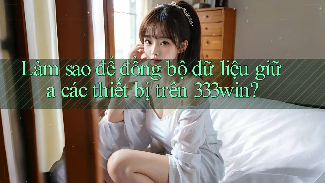 Làm sao để đồng bộ dữ liệu giữa các thiết bị trên 333win? Làm sao để đồng bộ dữ liệu giữa các thiết bị trên 333win?