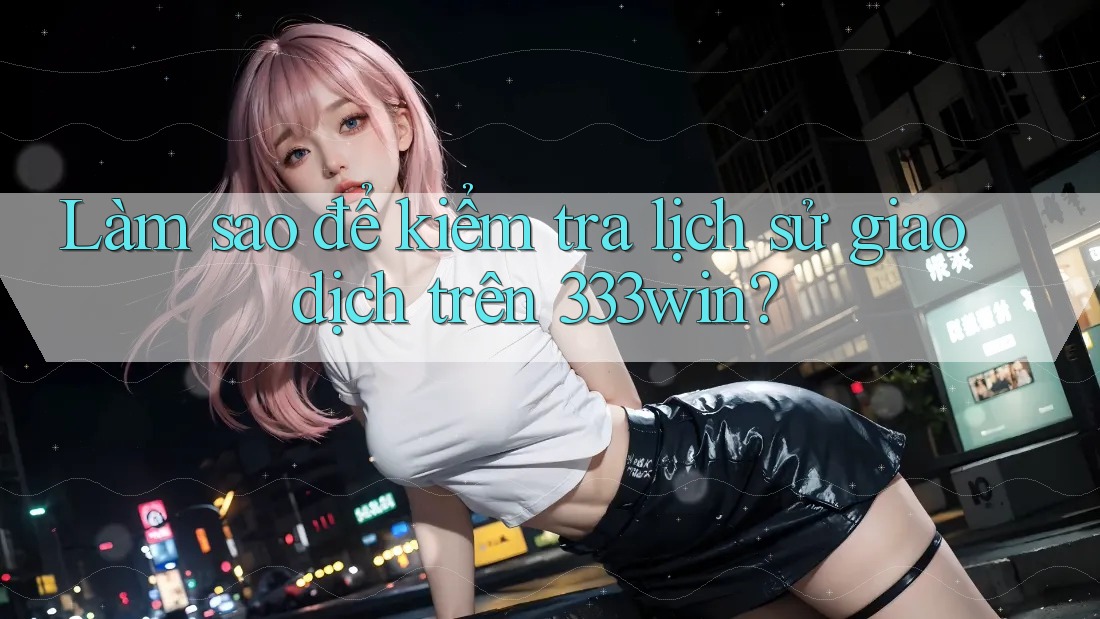 Làm sao để kiểm tra lịch sử giao dịch trên 333win?