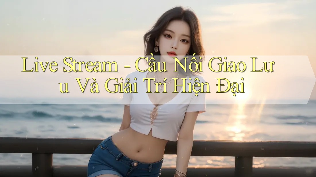 Live Stream - Cầu Nối Giao Lưu Và Giải Trí Hiện Đại Live Stream - Cầu Nối Giao Lưu Và Giải Trí Hiện Đại