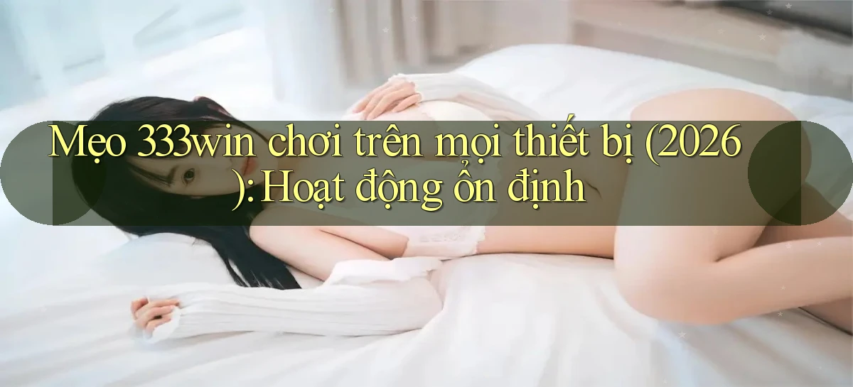 mẹo 333win chơi trên mọi thiết bị (2026) hoạt động ổn định