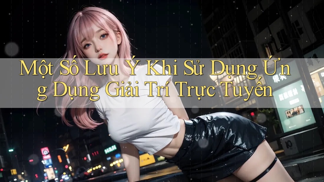 Một Số Lưu Ý Khi Sử Dụng Ứng Dụng Giải Trí Trực Tuyến