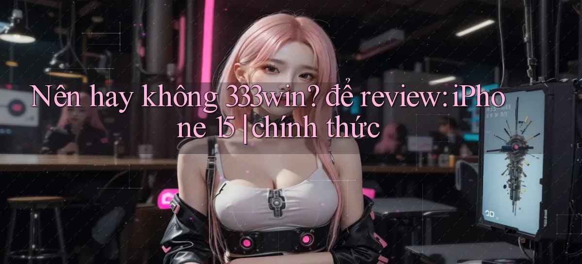 Nên hay không 333win để review iPhone 15 chính thức