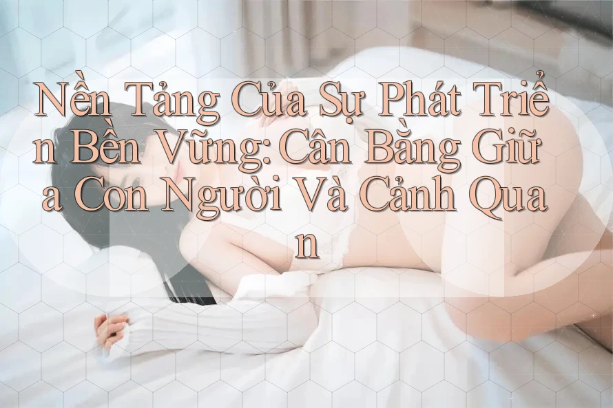Nền Tảng Của Sự Phát Triển Bền Vững: Cân Bằng Giữa Con Người Và Cảnh Quan