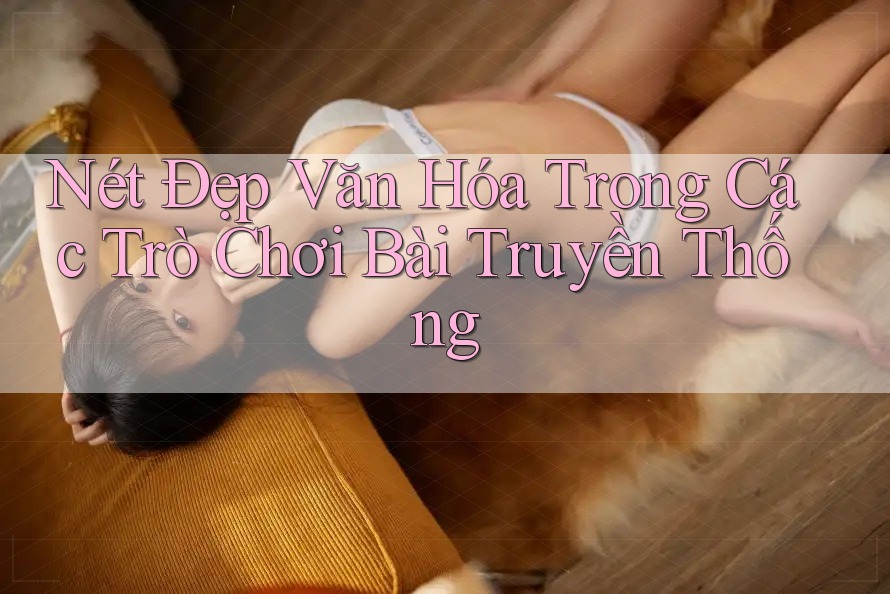 Nét Đẹp Văn Hóa Trong Các Trò Chơi Bài Truyền Thống