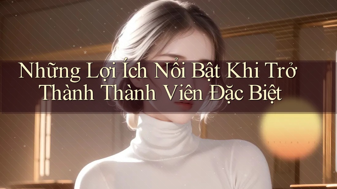 Những Lợi Ích Nổi Bật Khi Trở Thành Thành Viên Đặc Biệt Những Lợi Ích Nổi Bật Khi Trở Thành Thành Viên Đặc Biệt