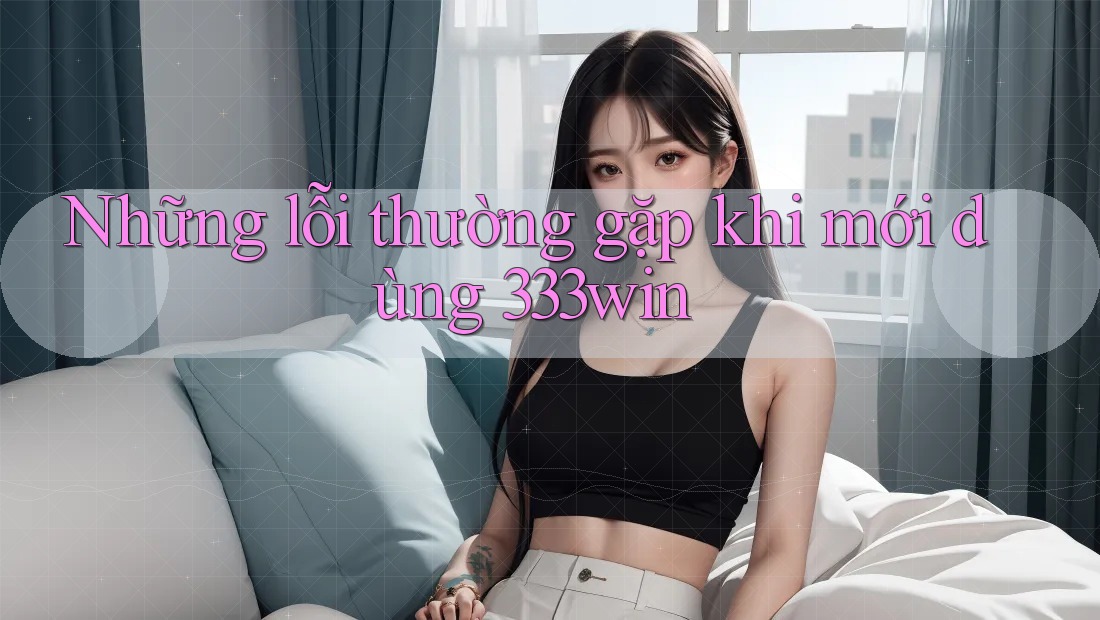 Những lỗi thường gặp khi mới dùng 333win Những lỗi thường gặp khi mới dùng 333win