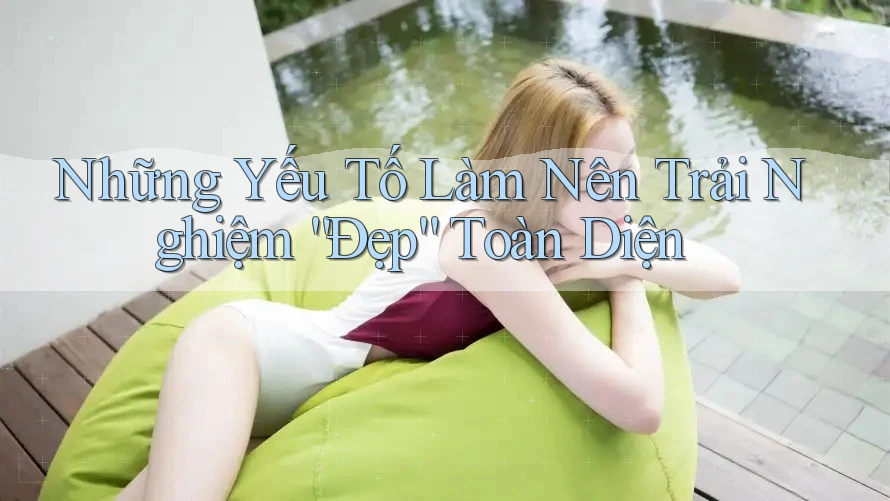 Những Yếu Tố Làm Nên Trải Nghiệm “Đẹp” Toàn Diện Những Yếu Tố Làm Nên Trải Nghiệm “Đẹp” Toàn Diện