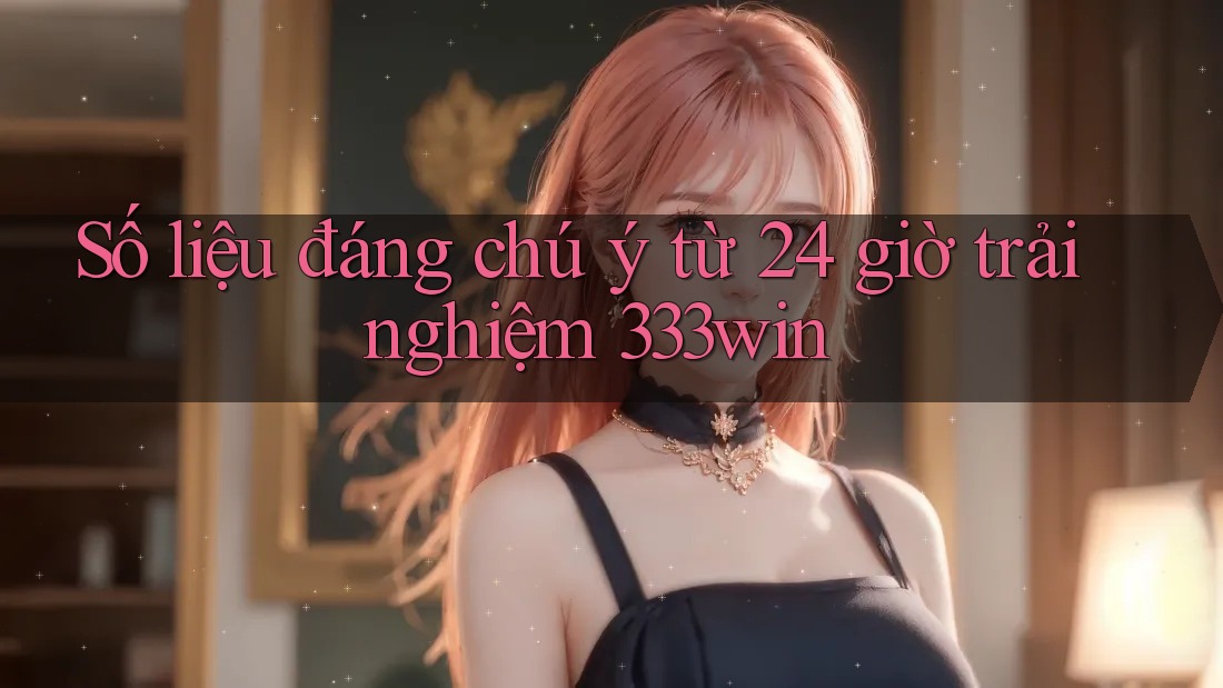Số liệu đáng chú ý từ 24 giờ trải nghiệm 333win Số liệu đáng chú ý từ 24 giờ trải nghiệm 333win
