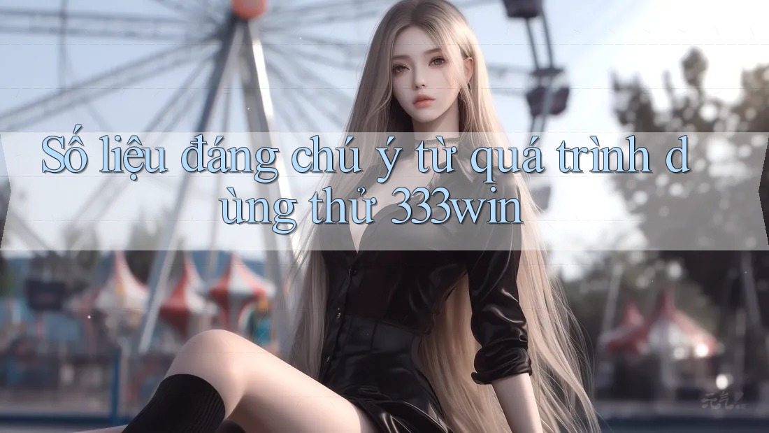 Số liệu đáng chú ý từ quá trình dùng thử 333win Số liệu đáng chú ý từ quá trình dùng thử 333win