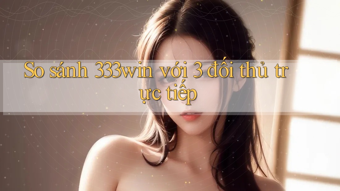 So sánh 333win với 3 đối thủ trực tiếp
