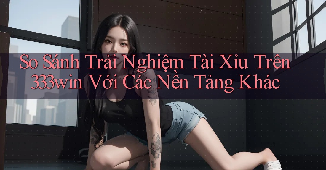 So Sánh Trải Nghiệm Tài Xỉu Trên 333win Với Các Nền Tảng Khác So Sánh Trải Nghiệm Tài Xỉu Trên 333win Với Các Nền Tảng Khác