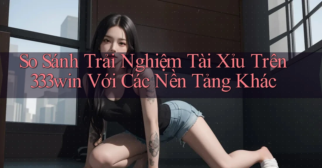 So Sánh Trải Nghiệm Tài Xỉu Trên 333win Với Các Nền Tảng Khác So Sánh Trải Nghiệm Tài Xỉu Trên 333win Với Các Nền Tảng Khác