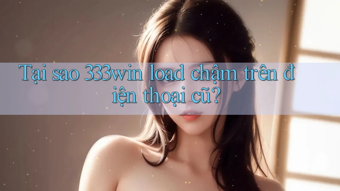 Tại sao 333win load chậm trên điện thoại cũ?