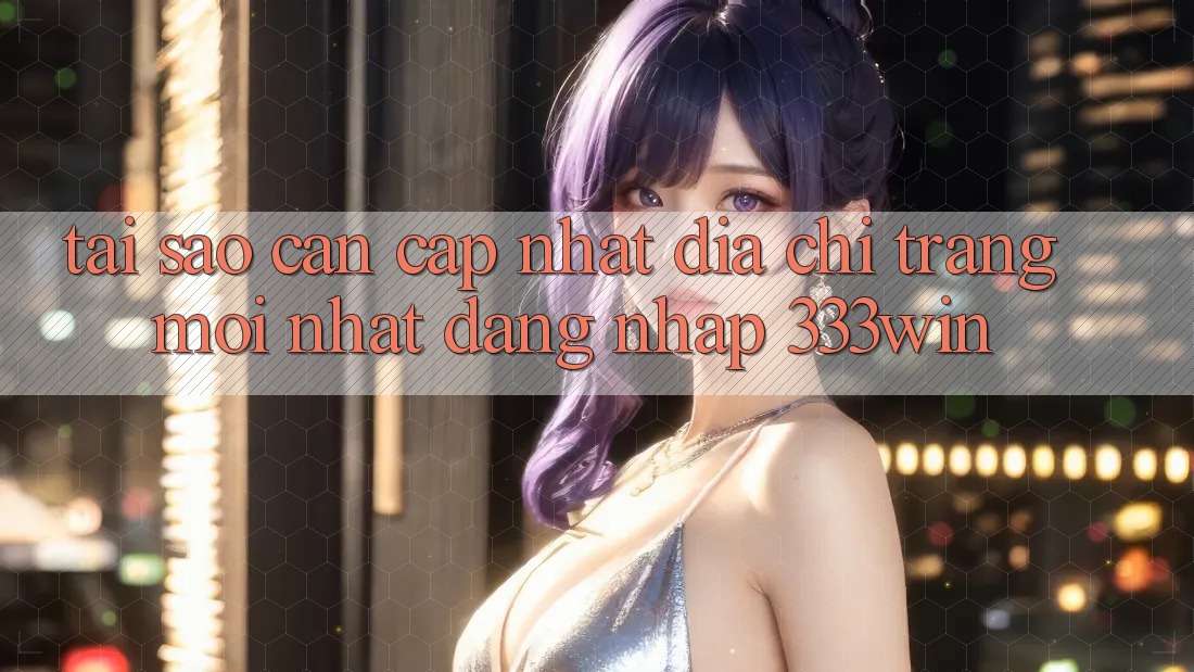 Tại Sao Cần Cập Nhật Địa chỉ trang Mới nhất Đăng Nhập 333win?