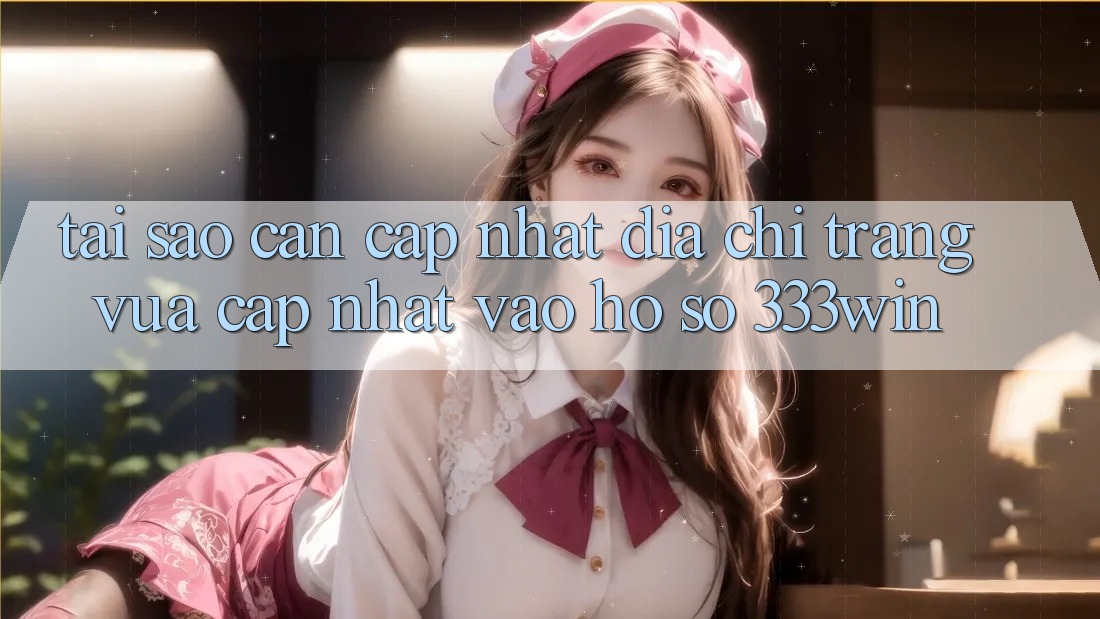 Tại Sao Cần Cập Nhật Địa chỉ trang Vừa cập nhật Vào hồ sơ 333win?