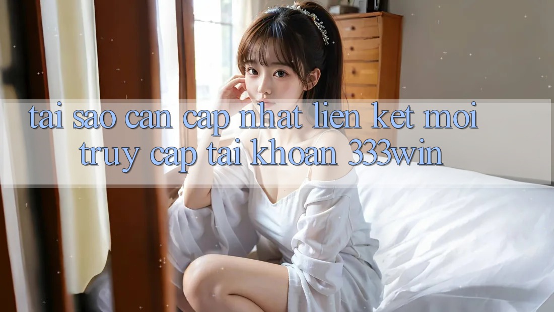 Tại Sao Cần Cập Nhật Liên kết Mới Truy cập tài khoản 333win?