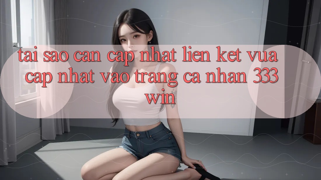 Tại Sao Cần Cập Nhật Liên kết Vừa cập nhật Vào trang cá nhân 333win?