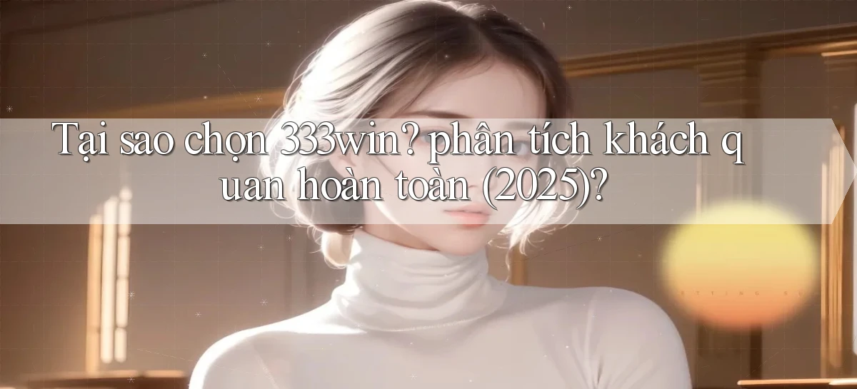 Tại sao chọn 333win phân tích khách quan hoàn toàn (2025)