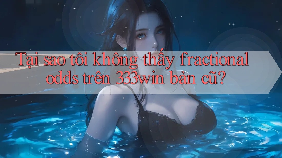 Tại sao tôi không thấy fractional odds trên 333win bản cũ?