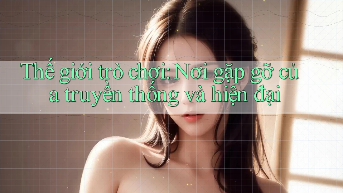 Thế giới trò chơi: Nơi gặp gỡ của truyền thống và hiện đại Thế giới trò chơi: Nơi gặp gỡ của truyền thống và hiện đại