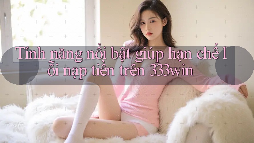 Tính năng nổi bật giúp hạn chế lỗi nạp tiền trên 333win