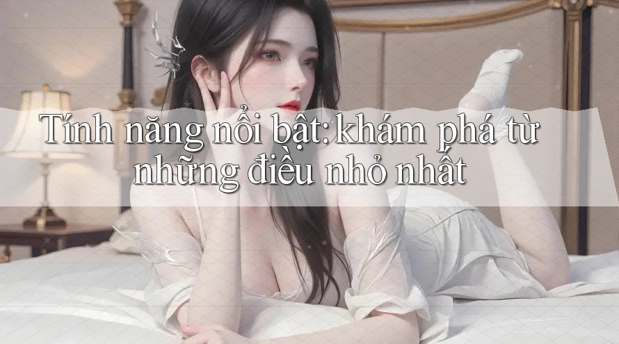 Tính năng nổi bật: khám phá từ những điều nhỏ nhất Tính năng nổi bật: khám phá từ những điều nhỏ nhất