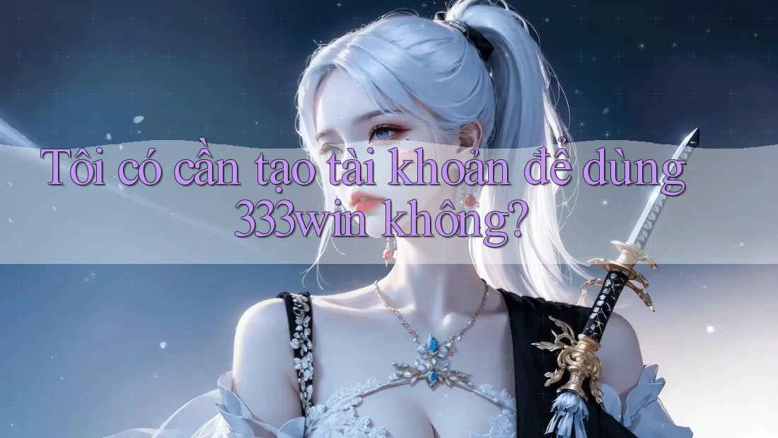 Tôi có cần tạo tài khoản để dùng 333win không?
