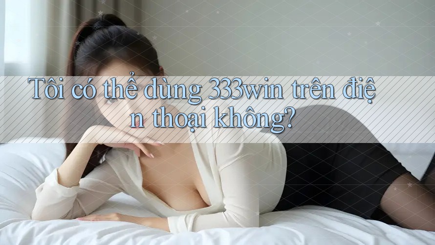 Tôi có thể dùng 333win trên điện thoại không? Tôi có thể dùng 333win trên điện thoại không?