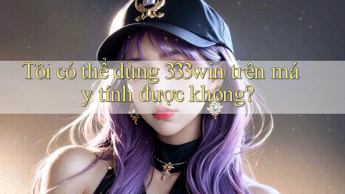 Tôi có thể dùng 333win trên máy tính được không?