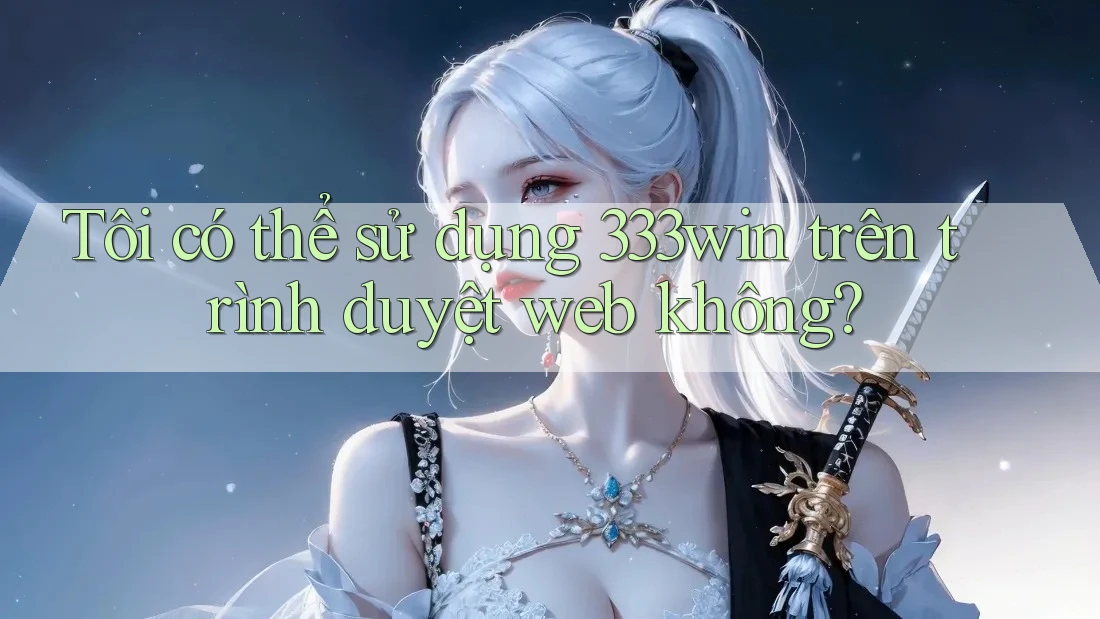 Tôi có thể sử dụng 333win trên trình duyệt web không?