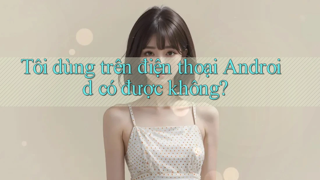 Tôi dùng trên điện thoại Android có được không?
