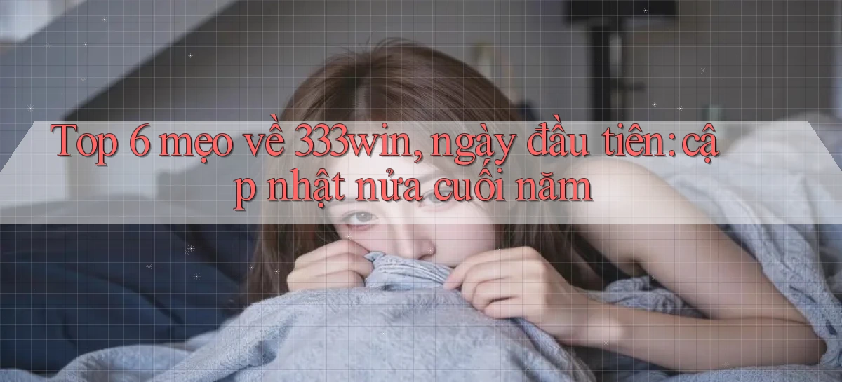 Top 6 mẹo về 333win, ngày đầu tiên cập nhật nửa cuối năm