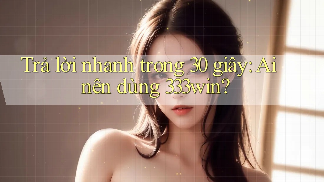 Trả lời nhanh trong 30 giây: Ai nên dùng 333win?