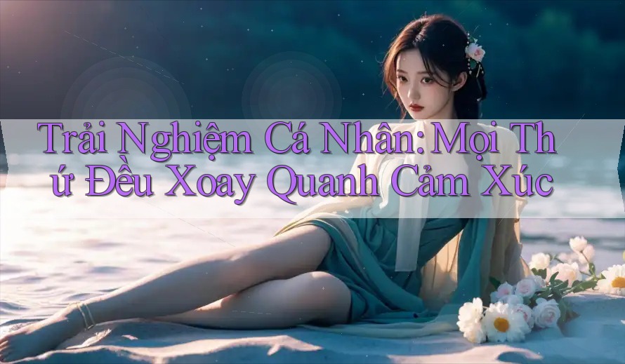 Trải Nghiệm Cá Nhân: Mọi Thứ Đều Xoay Quanh Cảm Xúc