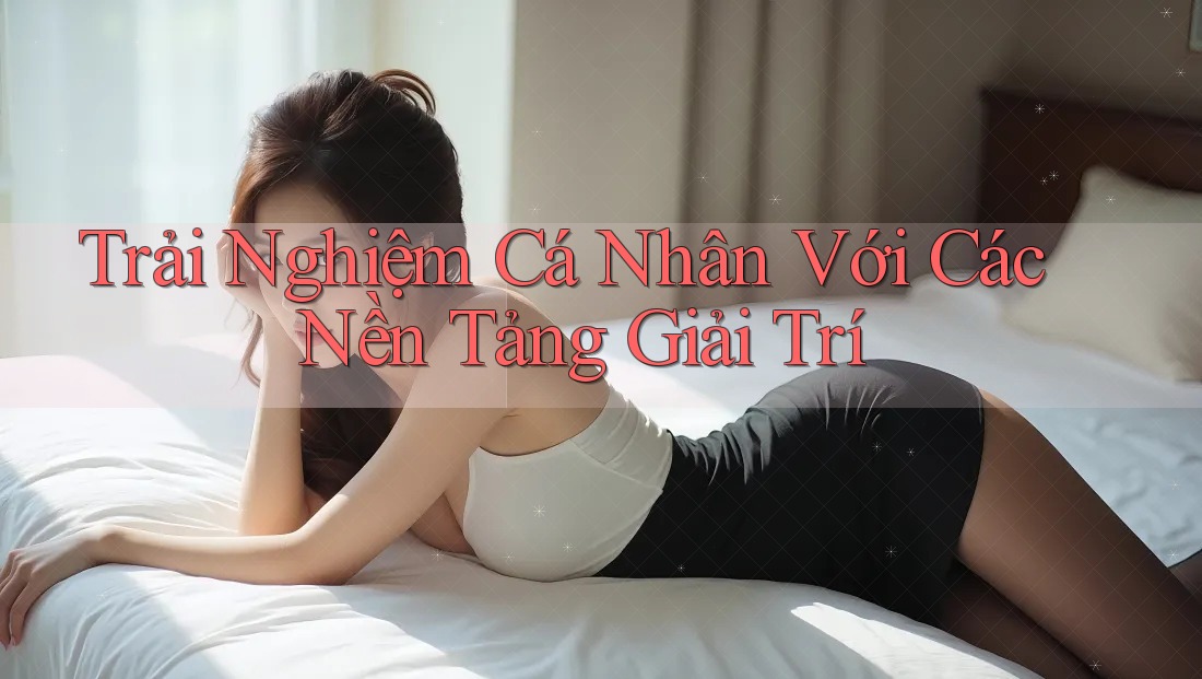 Trải Nghiệm Cá Nhân Với Các Nền Tảng Giải Trí