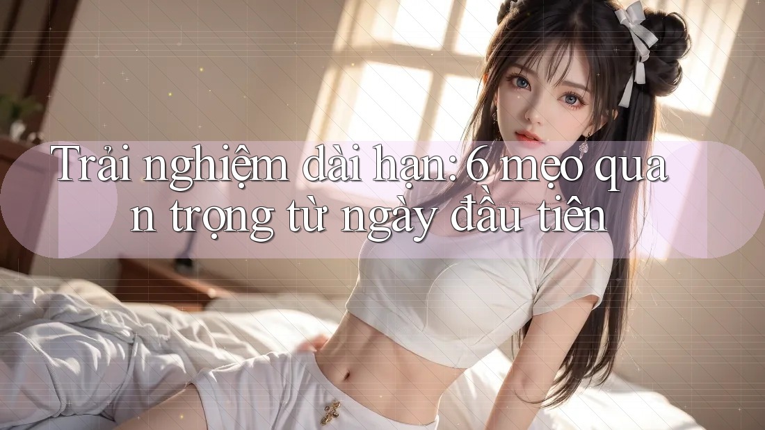 Trải nghiệm dài hạn: 6 mẹo quan trọng từ ngày đầu tiên Trải nghiệm dài hạn: 6 mẹo quan trọng từ ngày đầu tiên