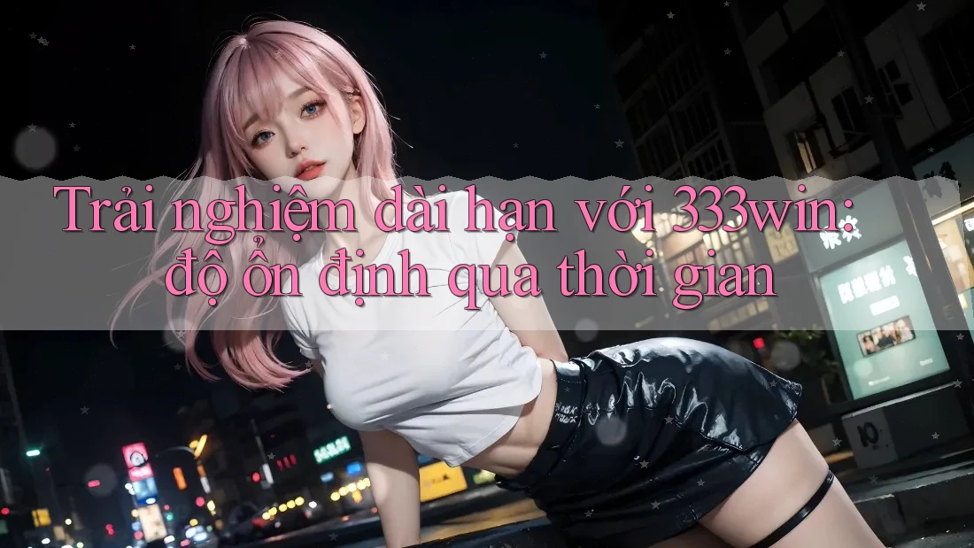 Trải nghiệm dài hạn với 333win: độ ổn định qua thời gian