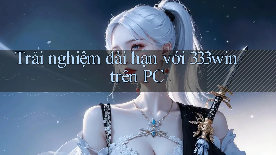Trải nghiệm dài hạn với 333win trên PC Trải nghiệm dài hạn với 333win trên PC