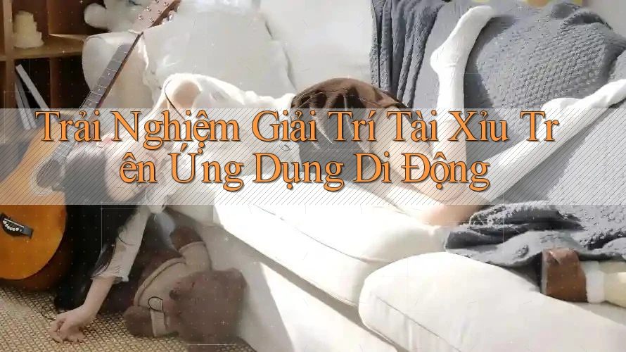 Trải Nghiệm Giải Trí Tài Xỉu Trên Ứng Dụng Di Động