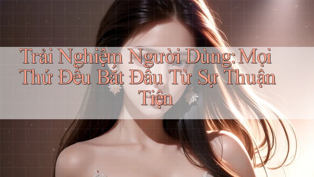 Trải Nghiệm Người Dùng: Mọi Thứ Đều Bắt Đầu Từ Sự Thuận Tiện