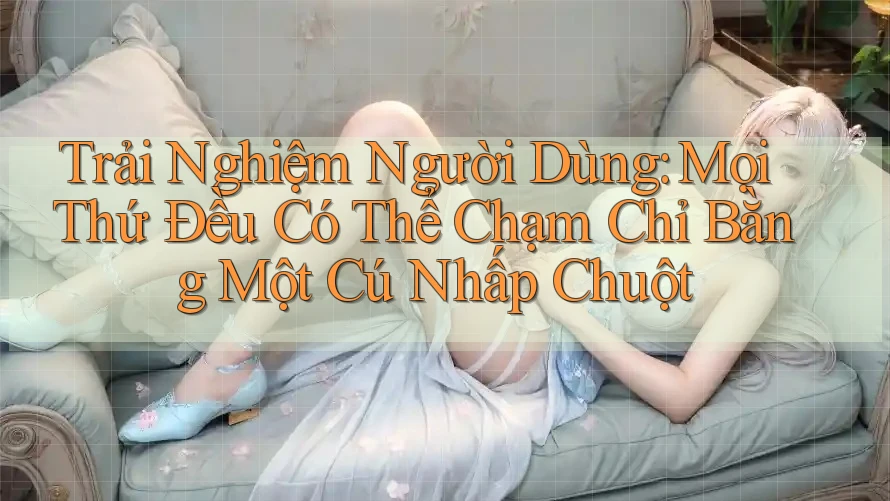 Trải Nghiệm Người Dùng: Mọi Thứ Đều Có Thể Chạm Chỉ Bằng Một Cú Nhấp Chuột Trải Nghiệm Người Dùng: Mọi Thứ Đều Có Thể Chạm Chỉ Bằng Một Cú Nhấp Chuột