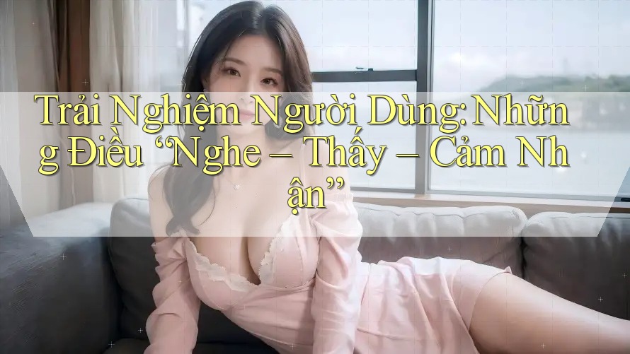 Trải Nghiệm Người Dùng: Những Điều “Nghe – Thấy – Cảm Nhận” Trải Nghiệm Người Dùng: Những Điều “Nghe – Thấy – Cảm Nhận”