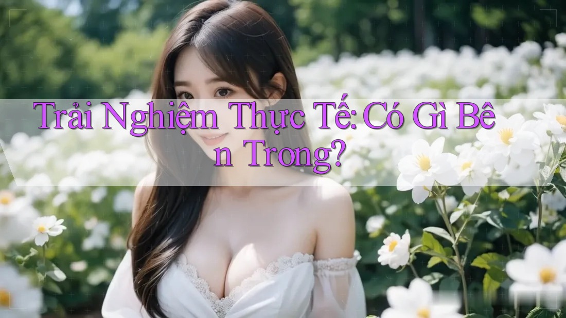 Trải Nghiệm Thực Tế: Có Gì Bên Trong?