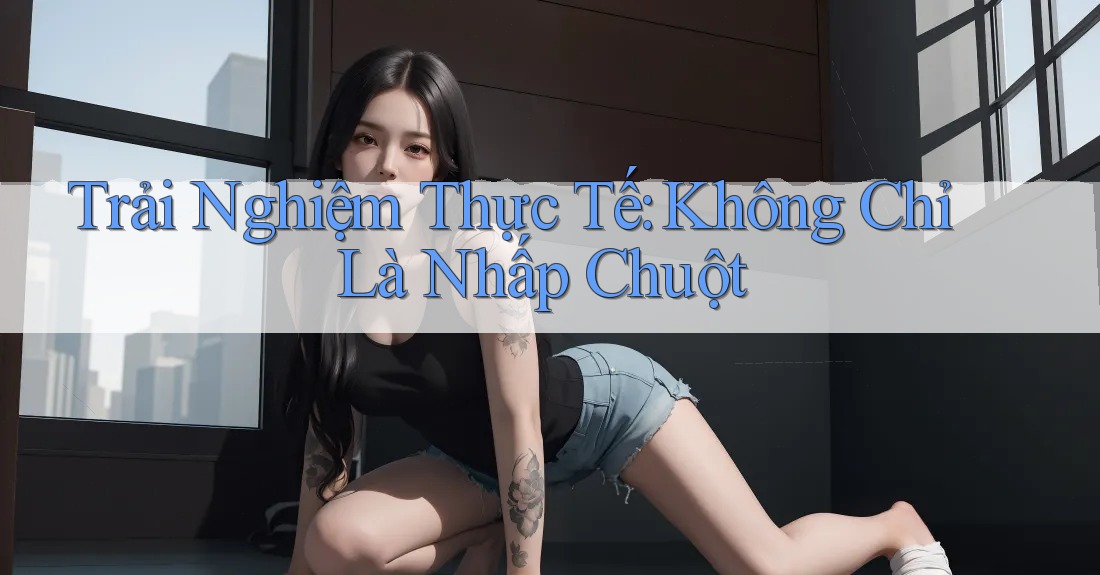 Trải Nghiệm Thực Tế: Không Chỉ Là Nhấp Chuột