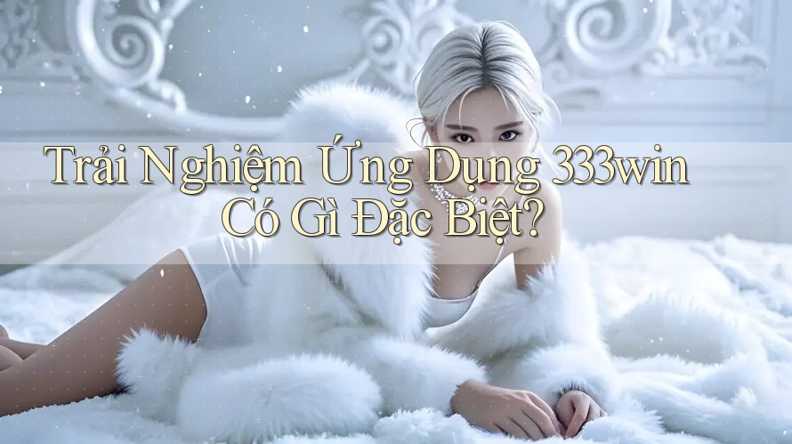 Trải Nghiệm Ứng Dụng 333win Có Gì Đặc Biệt? Trải Nghiệm Ứng Dụng 333win Có Gì Đặc Biệt?